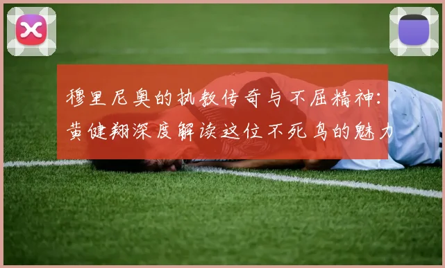 穆里尼奥的执教传奇与不屈精神：黄健翔深度解读这位不死鸟的魅力
