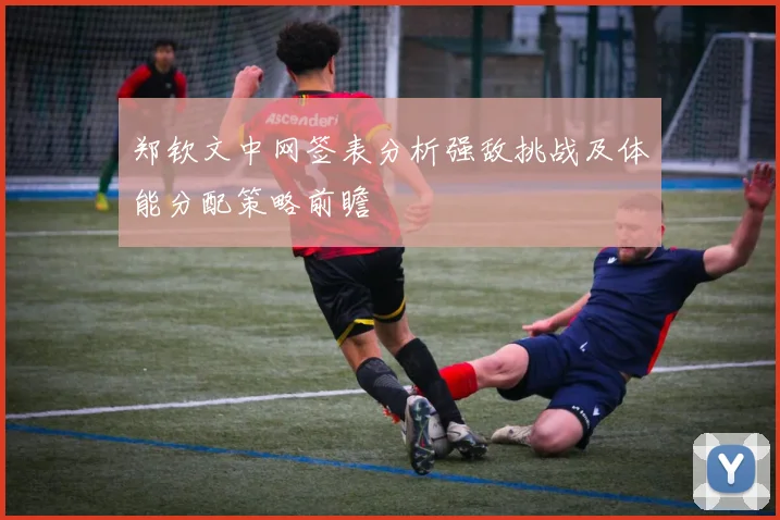 郑钦文中网签表分析强敌挑战及体能分配策略前瞻