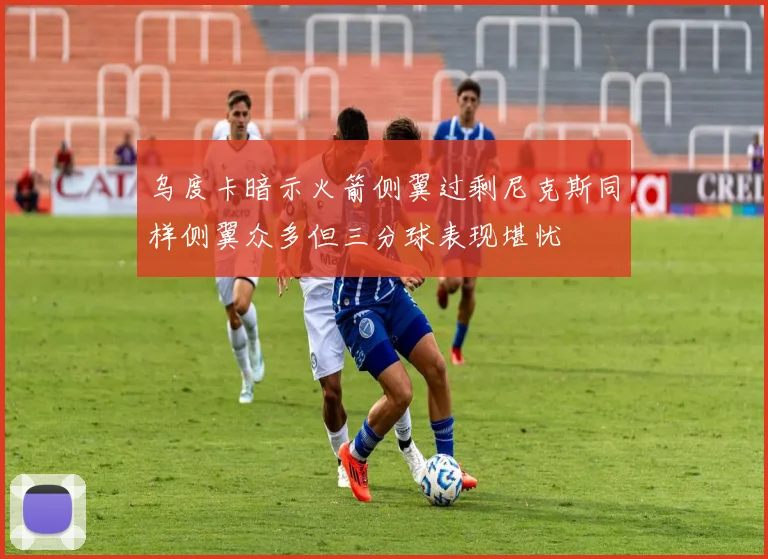 乌度卡暗示火箭侧翼过剩尼克斯同样侧翼众多但三分球表现堪忧