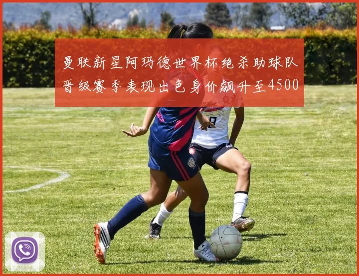 曼联新星阿玛德世界杯绝杀助球队晋级赛季表现出色身价飙升至4500万欧