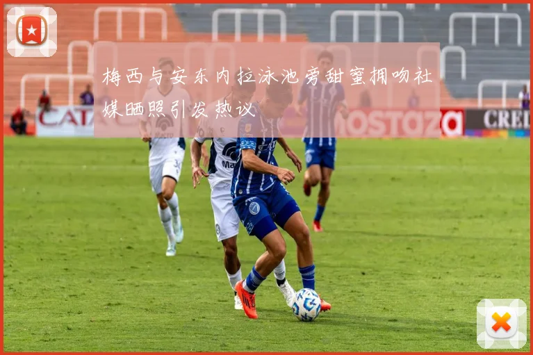 梅西与安东内拉泳池旁甜蜜拥吻社媒晒照引发热议