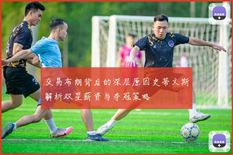 交易布朗背后的深层原因史蒂文斯解析双星薪资与夺冠策略