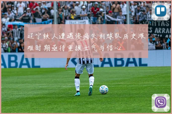 辽宁铁人遭遇惨痛失利球队历史艰难时期亟待重振士气与信心