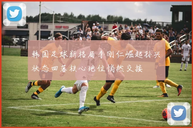 韩国足球新格局李刚仁崛起孙兴慜状态回落核心地位悄然交接