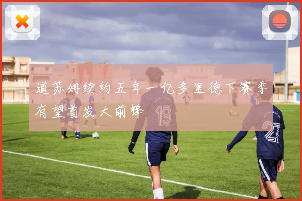 道苏姆续约五年一亿多里德下赛季有望首发大前锋