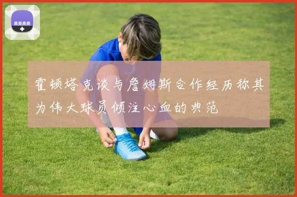霍顿塔克谈与詹姆斯合作经历称其为伟大球员倾注心血的典范