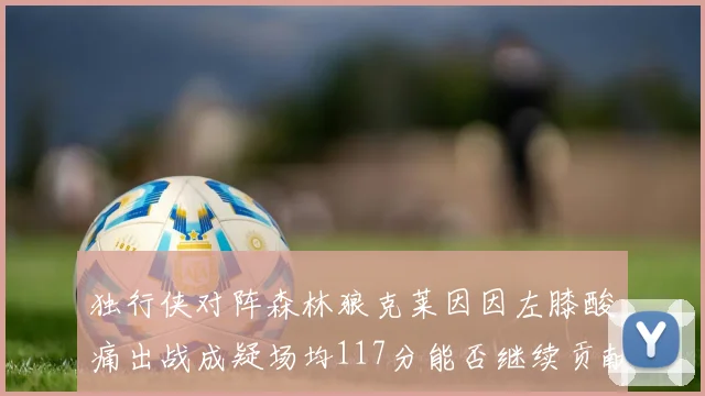 独行侠对阵森林狼克莱因因左膝酸痛出战成疑场均117分能否继续贡献