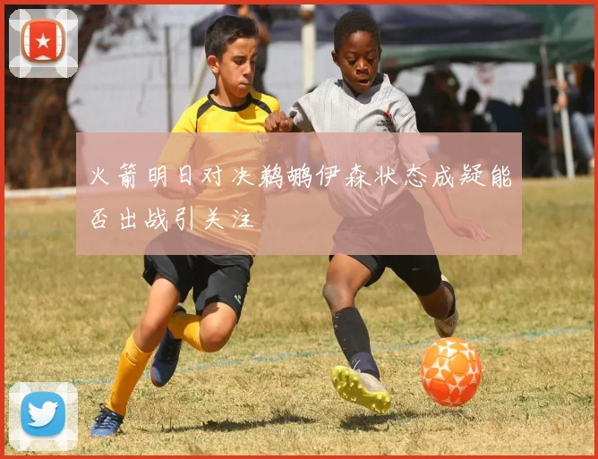 火箭明日对决鹈鹕伊森状态成疑能否出战引关注