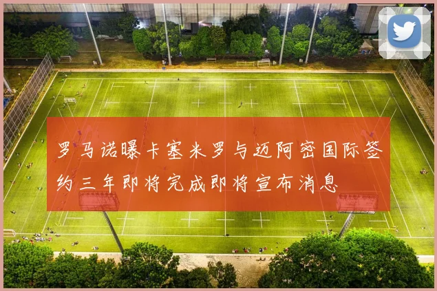 罗马诺曝卡塞米罗与迈阿密国际签约三年即将完成即将宣布消息