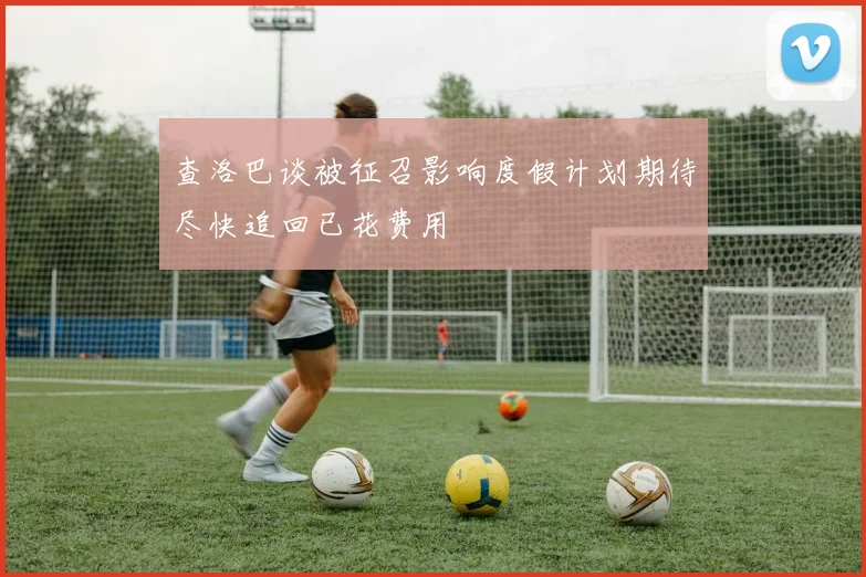 查洛巴谈被征召影响度假计划期待尽快追回已花费用