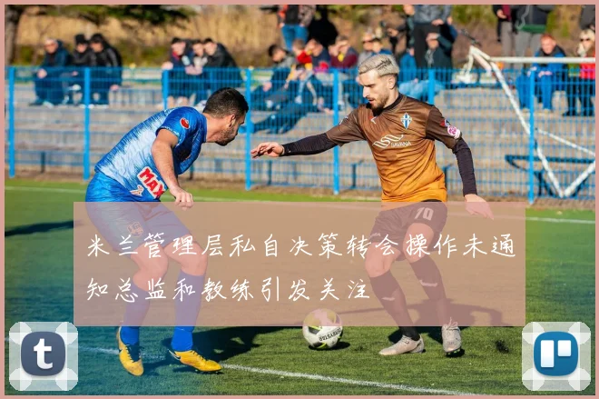 米兰管理层私自决策转会操作未通知总监和教练引发关注