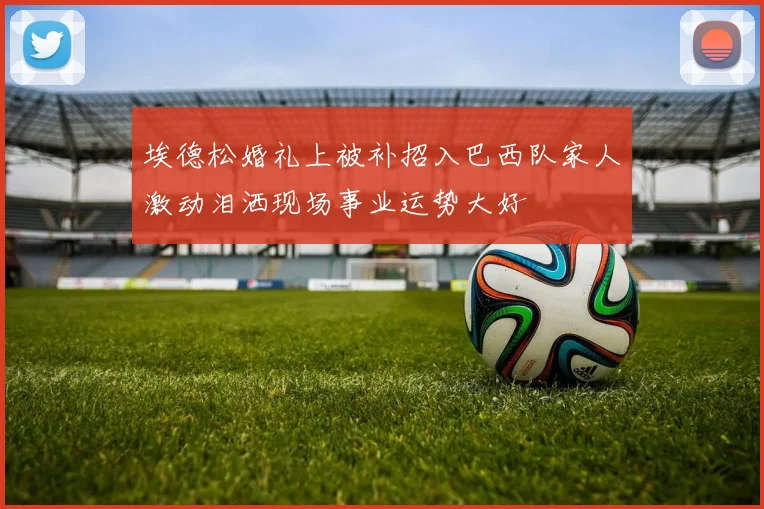 埃德松婚礼上被补招入巴西队家人激动泪洒现场事业运势大好