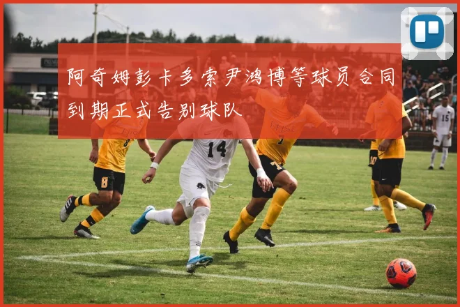 阿奇姆彭卡多索尹鸿博等球员合同到期正式告别球队