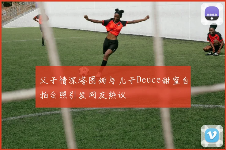 父子情深塔图姆与儿子Deuce甜蜜自拍合照引发网友热议