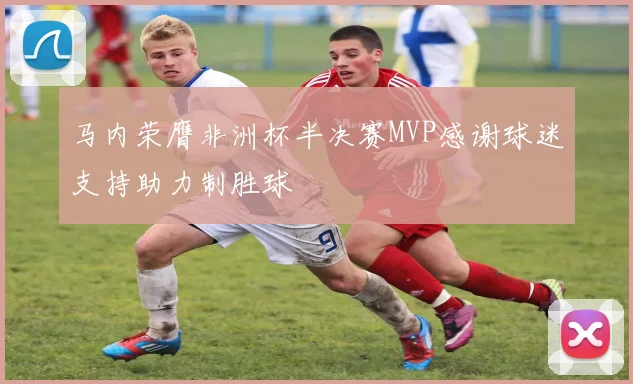 马内荣膺非洲杯半决赛MVP感谢球迷支持助力制胜球