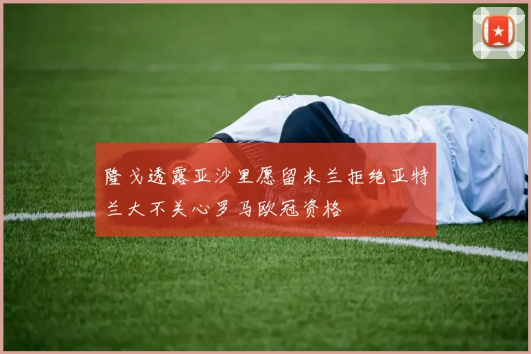 隆戈透露亚沙里愿留米兰拒绝亚特兰大不关心罗马欧冠资格