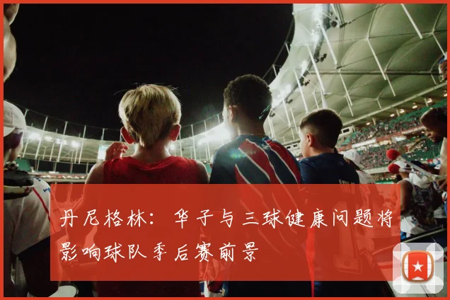 丹尼格林：华子与三球健康问题将影响球队季后赛前景