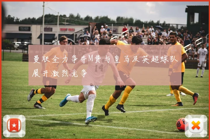 曼联全力争夺M费与皇马及英超球队展开激烈竞争
