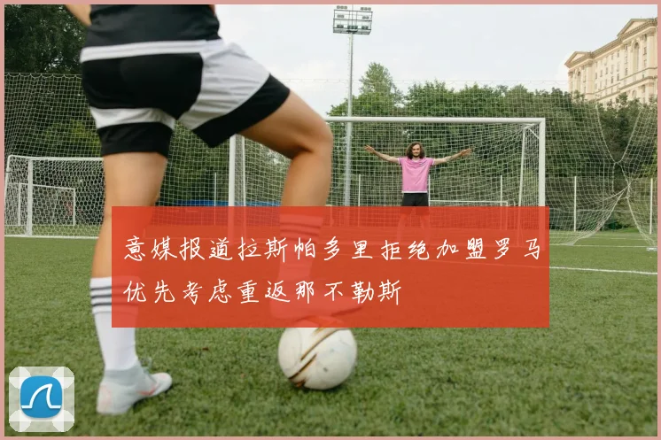 意媒报道拉斯帕多里拒绝加盟罗马优先考虑重返那不勒斯