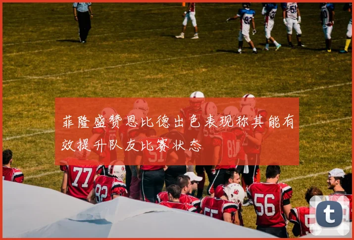 菲隆盛赞恩比德出色表现称其能有效提升队友比赛状态