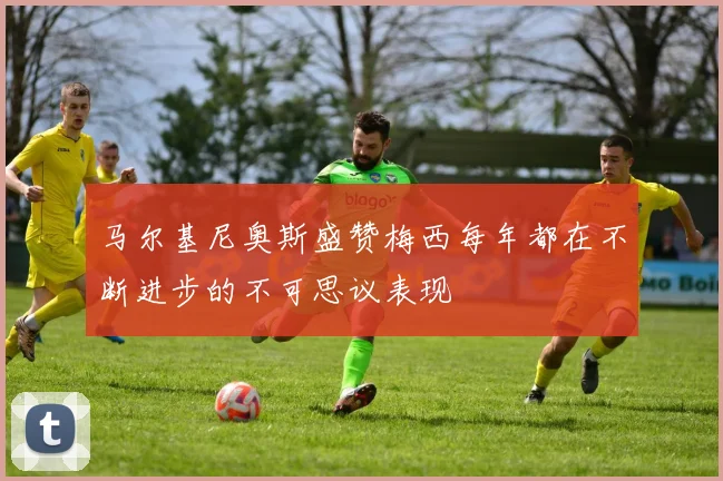 马尔基尼奥斯盛赞梅西每年都在不断进步的不可思议表现