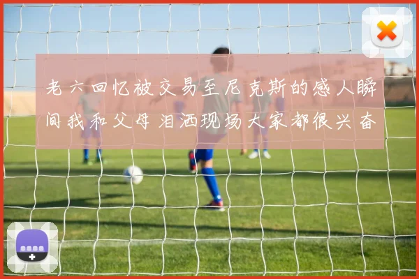 老六回忆被交易至尼克斯的感人瞬间我和父母泪洒现场大家都很兴奋
