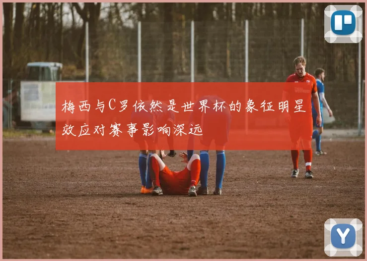 梅西与C罗依然是世界杯的象征明星效应对赛事影响深远