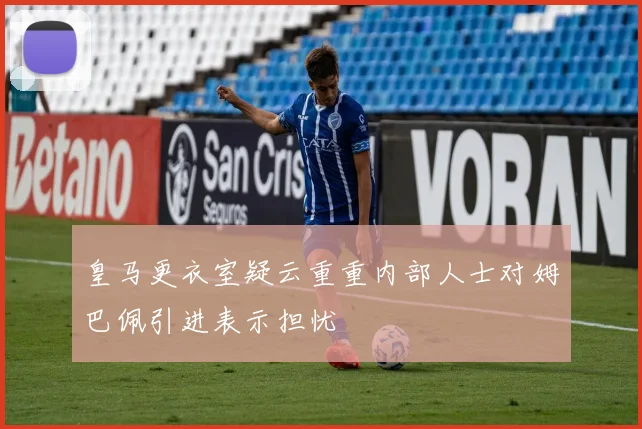 皇马更衣室疑云重重内部人士对姆巴佩引进表示担忧