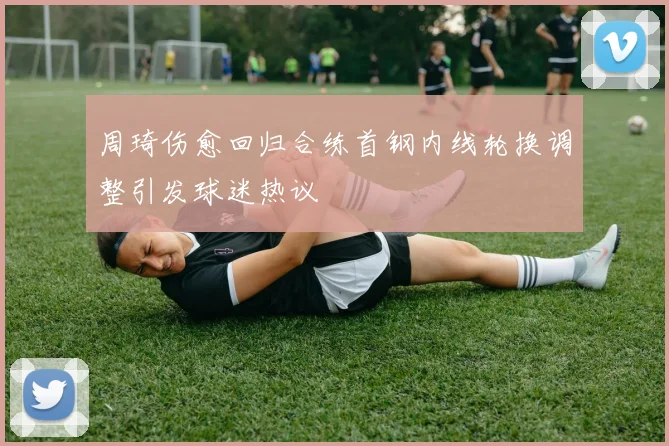 周琦伤愈回归合练首钢内线轮换调整引发球迷热议