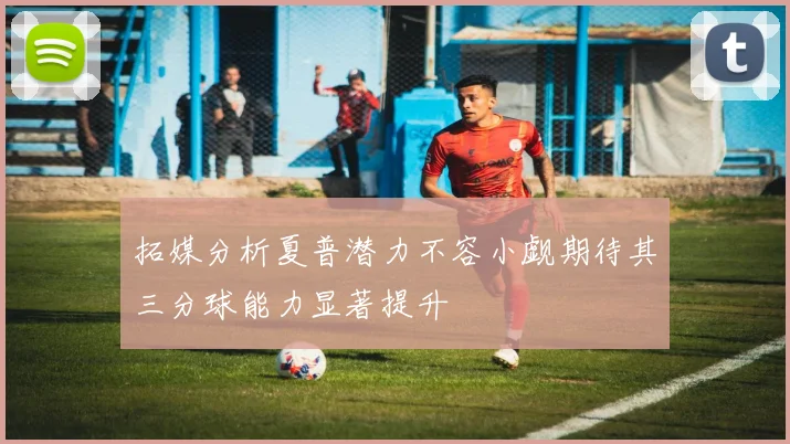 拓媒分析夏普潜力不容小觑期待其三分球能力显著提升