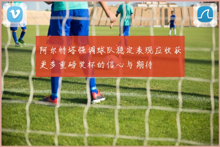 阿尔特塔强调球队稳定表现应收获更多重磅奖杯的信心与期待