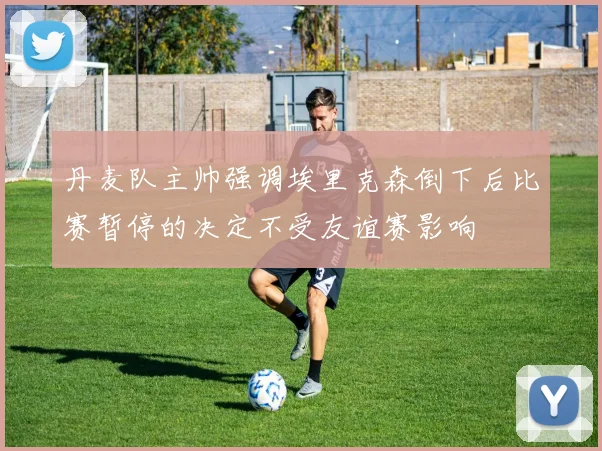 丹麦队主帅强调埃里克森倒下后比赛暂停的决定不受友谊赛影响